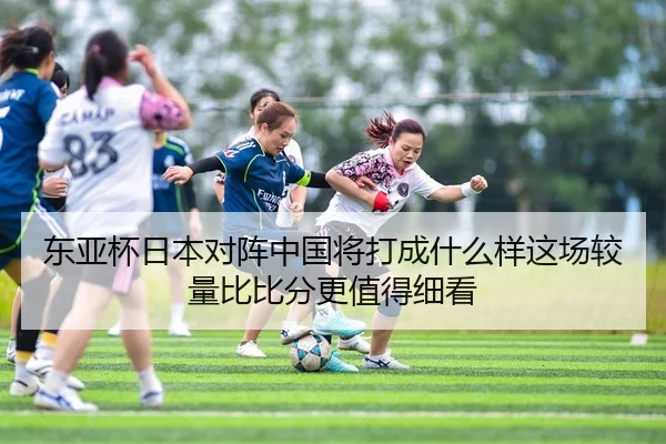 东亚杯日本对阵中国将打成什么样这场较量比比分更值得细看